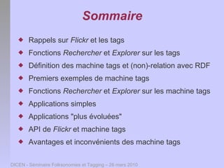 Sommaire
      Rappels sur Flickr et les tags
      Fonctions Rechercher et Explorer sur les tags
      Définition des machine tags et (non)-relation avec RDF
      Premiers exemples de machine tags
      Fonctions Rechercher et Explorer sur les machine tags
      Applications simples
      Applications "plus évoluées"
      API de Flickr et machine tags
      Avantages et inconvénients des machine tags

DICEN - Séminaire Folksonomies et Tagging – 26 mars 2010
 