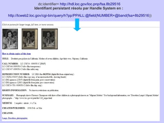 dc:identifier= http://hdl.loc.gov/loc.pnp/fsa.8b29516
              Identifiant persistant résolu par Handle System en :

http://lcweb2.loc.gov/cgi-bin/query/h?pp/PPALL:@field(NUMBER+@band(fsa+8b29516))
 