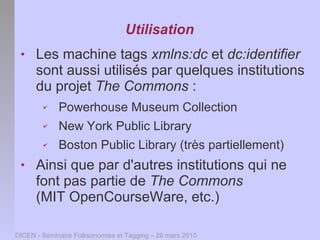 Utilisation
     Les machine tags xmlns:dc et dc:identifier
      sont aussi utilisés par quelques institutions
      du projet The Commons :
        ✔    Powerhouse Museum Collection
        ✔    New York Public Library
        ✔    Boston Public Library (très partiellement)
     Ainsi que par d'autres institutions qui ne
      font pas partie de The Commons
      (MIT OpenCourseWare, etc.)

DICEN - Séminaire Folksonomies et Tagging – 26 mars 2010
 