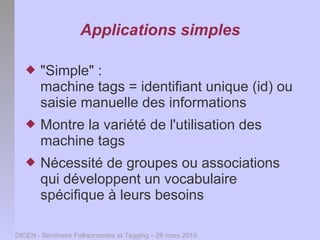 Applications simples

      "Simple" :
       machine tags = identifiant unique (id) ou
       saisie manuelle des informations
      Montre la variété de l'utilisation des
       machine tags
      Nécessité de groupes ou associations
       qui développent un vocabulaire
       spécifique à leurs besoins

DICEN - Séminaire Folksonomies et Tagging – 26 mars 2010
 