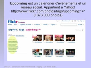 Upcoming est un calendrier d'événements et un
             réseau social. Appartient à Yahoo!
      http://www.flickr.com/photos/tags/upcoming:*=*
                     (+373 000 photos)




DICEN - Séminaire Folksonomies et Tagging – 26 mars 2010
 