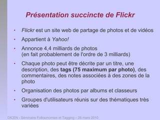 Présentation succincte de Flickr
       Flickr est un site web de partage de photos et de vidéos
       Appartient à Yahoo!
       Annonce 4,4 milliards de photos
        (en fait probablement de l'ordre de 3 milliards)
       Chaque photo peut être décrite par un titre, une
        description, des tags (75 maximum par photo), des
        commentaires, des notes associées à des zones de la
        photo
       Organisation des photos par albums et classeurs
       Groupes d'utilisateurs réunis sur des thématiques très
        variées

DICEN - Séminaire Folksonomies et Tagging – 26 mars 2010
 