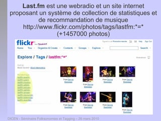 Last.fm est une webradio et un site internet
 proposant un système de collection de statistiques et
            de recommandation de musique
     http://www.flickr.com/photos/tags/lastfm:*=*
                  (+1457000 photos)




DICEN - Séminaire Folksonomies et Tagging – 26 mars 2010
 