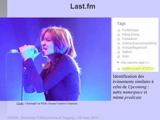 Last.fm




                                                               Identification des
                                                               événements similaire à
                                                               celui de Upcoming :
                                                               autre namespace et
                                                               même predicate
     Credit : Christoph! on Flickr, licence Creative Commons




DICEN - Séminaire Folksonomies et Tagging – 26 mars 2010
 