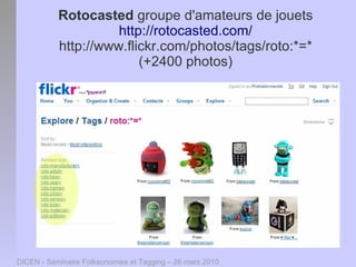 Rotocasted groupe d'amateurs de jouets
                     http://rotocasted.com/
           http://www.flickr.com/photos/tags/roto:*=*
                         (+2400 photos)




DICEN - Séminaire Folksonomies et Tagging – 26 mars 2010
 