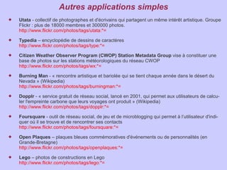 Autres applications simples
   Utata - collectif de photographes et d'écrivains qui partagent un même intérêt artistique. Groupe
    Flickr : plus de 18000 membres et 300000 photos.
    http://www.flickr.com/photos/tags/utata:*=
   Typedia – encyclopédie de dessins de caractères
    http://www.flickr.com/photos/tags/type:*=
   Citizen Weather Observer Program (CWOP) Station Metadata Group vise à constituer une
    base de photos sur les stations météorologiques du réseau CWOP
    http://www.flickr.com/photos/tags/wx:*=
   Burning Man - « rencontre artistique et bariolée qui se tient chaque année dans le désert du
    Nevada » (Wikipedia)
    http://www.flickr.com/photos/tags/burningman:*=
   Dopplr - « service gratuit de réseau social, lancé en 2001, qui permet aux utilisateurs de calcu-
    ler l'empreinte carbone que leurs voyages ont produit » (Wikipedia)
    http://www.flickr.com/photos/tags/dopplr:*=
   Foursquare - outil de réseau social, de jeu et de microblogging qui permet à l’utilisateur d'indi-
    quer où il se trouve et de rencontrer ses contacts
    http://www.flickr.com/photos/tags/foursquare:*=
   Open Plaques – plaques bleues commémoratives d'événements ou de personnalités (en
    Grande-Bretagne)
    http://www.flickr.com/photos/tags/openplaques:*=
   Lego – photos de constructions en Lego
    http://www.flickr.com/photos/tags/lego:*=
 