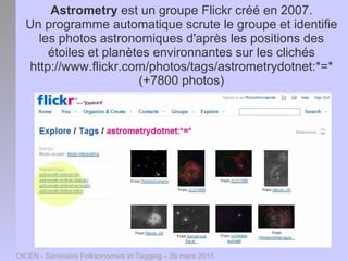 Astrometry est un groupe Flickr créé en 2007.
  Un programme automatique scrute le groupe et identifie
    les photos astronomiques d'après les positions des
      étoiles et planètes environnantes sur les clichés
  http://www.flickr.com/photos/tags/astrometrydotnet:*=*
                       (+7800 photos)




DICEN - Séminaire Folksonomies et Tagging – 26 mars 2010
 