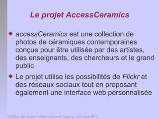 Le projet AccessCeramics

   accessCeramics est une collection de
    photos de céramiques contemporaines
    conçue pour être utilisée par des artistes,
    des enseignants, des chercheurs et le grand
    public
   Le projet utilise les possibilités de Flickr et
    des réseaux sociaux tout en proposant
    également une interface web personnalisée


DICEN - Séminaire Folksonomies et Tagging – 26 mars 2010
 