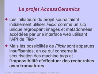 Le projet AccessCeramics
   Les initiateurs du projet souhaitaient
    initialement utiliser Flickr comme un silo
    unique regroupant images et métadonnées
    accédées par une interface web utilisant
    l'API de Flickr
   Mais les possibilités de Flickr sont apparues
    insuffisantes, en ce qui concerne la
    sécurisation des machine tags et
    l'impossibilité d'effectuer des recherches
    avec troncatures
DICEN - Séminaire Folksonomies et Tagging – 26 mars 2010
 