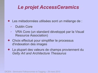 Le projet AccessCeramics

         Les métadonnées utilisées sont un mélange de :
      ✔     Dublin Core
      ✔     VRA Core (un standard développé par la Visual
            Resource Association)
         Choix effectué pour simplifier le processus
          d'indexation des images
         La plupart des valeurs de champs proviennent du
          Getty Art and Architecture Thesaurus




DICEN - Séminaire Folksonomies et Tagging – 26 mars 2010
 