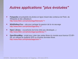 Autres applications "plus évoluées"

      Fotopedia encyclopédie de photos en ligne mixant des contenus de Flickr, de
       Wikipedia et des utilisateurs.
       http://www.flickr.com/photos/tags/fotonauts:*=
      WildlifeNearYou – site pour partager la passion de la vie sauvage
       http://www.flickr.com/photos/tags/wlny:*=*
      Open Library – couvertures de livres (très peu développé...)
       http://www.flickr.com/photos/tags/openlibrary:*=
      OpenStreetMap - projet pour créer des cartes libres du monde sous licence CC-BY-
       SA, en utilisant le système GPS ou d'autres données libres
       http://www.flickr.com/photos/tags/osm:*=




DICEN - Séminaire Folksonomies et Tagging – 26 mars 2010
 