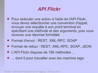 API Flickr
     Pour exécuter une action à l'aide de l'API Flickr,
      vous devez sélectionner une convention d'appel,
      envoyer une requête à son point terminal en
      spécifiant une méthode et des arguments, puis vous
      recevez une réponse formatée
     Format d'envoi : REST, XML-RPC, SOAP
     Format de retour : REST, XML-RPC, SOAP, JSON
     L'API Flickr dispose de 166 méthodes ...
     ... dont 5 pour travailler avec les machine tags


DICEN - Séminaire Folksonomies et Tagging – 26 mars 2010
 