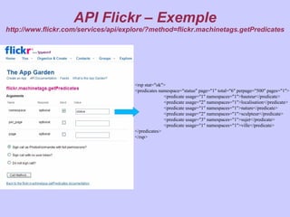 API Flickr – Exemple
http://www.flickr.com/services/api/explore/?method=flickr.machinetags.getPredicates




                                      <rsp stat="ok">
                                      <predicates namespace="statue" page="1" total="6" perpage="500" pages="1">
                                                    <predicate usage="1" namespaces="1">hauteur</predicate>
                                                    <predicate usage="2" namespaces="1">localisation</predicate>
                                                    <predicate usage="1" namespaces="1">nature</predicate>
                                                    <predicate usage="2" namespaces="1">sculpteur</predicate>
                                                    <predicate usage="3" namespaces="1">sujet</predicate>
                                                    <predicate usage="1" namespaces="1">ville</predicate>
                                      </predicates>
                                      </rsp>
 
