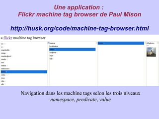 Une application :
  Flickr machine tag browser de Paul Mison

http://husk.org/code/machine-tag-browser.html




   Navigation dans les machine tags selon les trois niveaux
                namespace, predicate, value
 