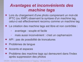 Avantages et inconvénients des
               machine tags
    Lors du chargement d'une photo comprenant un mot-clé
     IPTC (ou XMP) observant la syntaxe d'un machine tag,
     celui-ci est effectivement reconnu comme un machine tag
    La création des machine tags est libre et non contrôlée :
        ✔   avantage : souple et facile
        ✔   mais aussi inconvénient : c'est un capharnaüm
    API : pas de possibilité de troncatures
    Problèmes de langue
    Accents et espaces
    Problème des machine tags qui demeurent dans l'index
     après suppression des photos
DICEN - Séminaire Folksonomies et Tagging – 26 mars 2010
 
