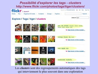 Possibilité d'explorer les tags - clusters
http://www.flickr.com/photos/tags/tiger/clusters/




Les clusters sont des regroupements automatiques des tags
  qui interviennent le plus souvent dans une exploration
 
