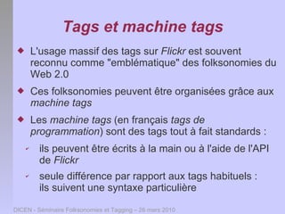 Tags et machine tags
        L'usage massif des tags sur Flickr est souvent
         reconnu comme "emblématique" des folksonomies du
         Web 2.0
        Ces folksonomies peuvent être organisées grâce aux
         machine tags
        Les machine tags (en français tags de
         programmation) sont des tags tout à fait standards :
     ✔    ils peuvent être écrits à la main ou à l'aide de l'API
          de Flickr
     ✔    seule différence par rapport aux tags habituels :
          ils suivent une syntaxe particulière

DICEN - Séminaire Folksonomies et Tagging – 26 mars 2010
 