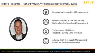 Source to Pay Suite: Spend Analysis | eSourcing | Contract Management | Supplier Management | Savings Management | Project Management | Request Management | Procure-to-Pay
Today’s Presenter – Richard Waugh, VP Corporate Development, Zycus
Extensive background in B2B e-commerce
Helped Launch GE's TPN, first on-line
Marketplace for Sourcing & Procurement
Industry Analyst in Supply Management
market for the Aberdeen Group
Co-Founder of B2eMarkets
First SaaS Sourcing Suite providers
 