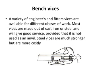 Bench vices
• A variety of engineer’s and fitters vices are
available for different classes of work. Most
vices are made out of cast iron or steel and
will give good service, provided that it is not
used as an anvil. Steel vices are much stronger
but are more costly.
 