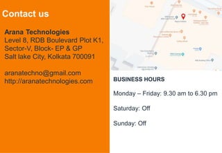7
Contact us
Arana Technologies
Level 8, RDB Boulevard Plot K1,
Sector-V, Block- EP & GP
Salt lake City, Kolkata 700091
aranatechno@gmail.com
http://aranatechnologies.com BUSINESS HOURS
Monday – Friday: 9.30 am to 6.30 pm
Saturday: Off
Sunday: Off
 