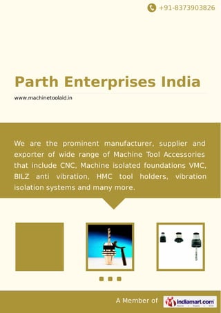 +91-8373903826
A Member of
Parth Enterprises India
www.machinetoolaid.in
We are the prominent manufacturer, supplier and
exporter of wide range of Machine Tool Accessories
that include CNC, Machine isolated foundations VMC,
BILZ anti vibration, HMC tool holders, vibration
isolation systems and many more.
 