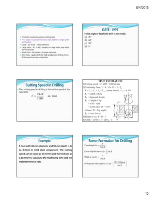 8/4/2015
12
 The helix resultsin a positivecutting rake
 This angle is equivalent to back rake angle of a single point
cutting tool.
 Usual – 20° to 35° – mostcommon
 Large helix : 45° to 60° suitable for deep holes and softer
work materials
 Small helix : for harder/ stronger materials
 Zero helix : spade drills for high production drilling micro-
drillingand hard work materials
GATE- 1997
Helix angle of fast helix drill is normally
(a) 35o
(b) 60o
(c) 90o
(d) 5o
Cutting Speed in Drilling
 The cutting speed in drilling is the surface speed of the
twistdrill.
/ min
1000
DN
V m


Drilling Time
 Time for drilling the hole
Example
A hole with 40-mm diameter and 50-mm depth is to
be drilled in mild steel component. The cutting
speed can be taken as 65 m/min and the feed rate as
0.25 mm/rev. Calculate the machining time and the
material removal rate.
Some Formulae for Drilling
 
1
( )
2tan
( ) sin
2
( )
2sin
2 / tan
( ) tan
sin
D
Coneheight h
f
Uncut chipthickness t
D
Widthof cut b
r D
Orthogonal rakeangle










 
  
 
 
