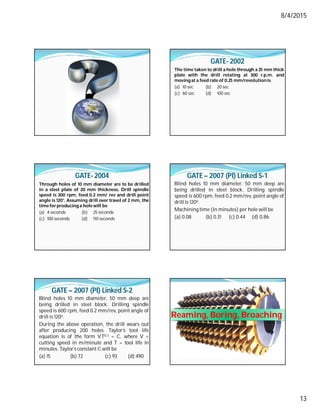 8/4/2015
13
GATE- 2002
The time taken to drill a hole through a 25 mm thick
plate with the drill rotating at 300 r.p.m. and
moving at a feed rate of 0.25 mm/revolutionis
(a) 10 sec (b) 20 sec
(c) 60 sec (d) 100 sec
GATE- 2004
Through holes of 10 mm diameter are to be drilled
in a steel plate of 20 mm thickness. Drill spindle
speed is 300 rpm, feed 0.2 mm/ rev and drill point
angle is 120°. Assuming drill over travel of 2 mm, the
time forproducing a hole will be
(a) 4 seconds (b) 25 seconds
(c) 100 seconds (d) 110 seconds
GATE – 2007 (PI) Linked S-1
Blind holes 10 mm diameter, 50 mm deep are
being drilled in steel block. Drilling spindle
speed is 600 rpm, feed 0.2 mm/rev, point angle of
drill is 120o.
Machining time (in minutes) per hole will be
(a) 0.08 (b) 0.31 (c) 0.44 (d) 0.86
GATE – 2007 (PI) Linked S-2
Blind holes 10 mm diameter, 50 mm deep are
being drilled in steel block. Drilling spindle
speed is 600 rpm, feed 0.2 mm/rev, point angle of
drill is 120o.
During the above operation, the drill wears out
after producing 200 holes. Taylor’s tool life
equation is of the form VT0.3 = C, where V =
cutting speed in m/minute and T = tool life in
minutes. Taylor’s constant C will be
(a) 15 (b) 72 (c) 93 (d) 490
Reaming, Boring, Broaching
 