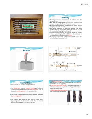 8/4/2015
14
Reaming
Reaming
 Reaming removes a small amount of material from the
surface of holes.
 It is done for two purposes: to bring holes to a more exact
size and to improve the finish of an existing hole.
 Multiage cutting tools that has many flutes, which may be
straight or in a helix are used.
 No special machines are built for reaming. The same
machine that was employed for drilling the hole can be used
for reaming by changing the cutting tool.
 Only a minimum amount of materials should be left for
removal by reaming. As little as 0.1 mm is desirable, and in
no case should the amount exceed 0.4 mm.
 A properly reamed hole will be within 0.025 mm of the
correct size and have a fine finish.
Reamer
Reamer Flutes
 The reamer flutes are either straight or helical.
 The helical flutes promote smoother cutting and should be
used specifically for holes that are not continuous, such as
those with keyways parallel to the axis of the hole.
 The cutting action of the helical flutes is smoother and helps
in preventing chatter.
 The reamers are termed as left hand or right hand,
depending upon the direction in which they are moved,
looking from the shank to the cutting portion.
 a) Straight flute reamer is used for through holes in materials
that do not form chips like C.I, Bronze, Brass. They form fine
powder that will fall by gravity.
 b) Left hand spiral flute reamer is used for through holes in
other materials and is very effective as they push the chips
out of the through hole.
 c) Right hand spiral flute reamer is used for blind holes as
they pull the chips out of them
 