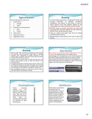 8/4/2015
15
Types of Reamers
The principal types of reamers are:
1. Hand reamers
a. Straight
b. Taper
2. Machineor chucking reamers
a. Rose
b. Fluted
3. Shell reamers
4. Expansion reamers
5. Adjustablereamers
Reaming
 To meet quality requirements, including both finish and
accuracy (tolerances on diameter, roundness,
straightness, and absence of bell-mouth at ends of
holes). Reamers must have adequate support for the
cutting edges, and reamer deflection must be minimal.
 Reaming speed is usually two-thirds the speed for
drilling the same materials. However, for close tolerances
and fine finish, speeds should be slower.
 Feeds are usually much higher than those for drilling
and depend upon material.
 Recommended cutting fluids are the same as those for
drilling.
Reaming
 Reamers, like drills, should not be allowed to become dull.
The chamfer must be reground long before it exhibits
excessive wear. Sharpening is usually restricted to the
starting taper or chamfer. Each flute must be ground exactly
evenly or the tool will cut oversize.
 Reamers tend to chatter when not held securely, when the
work or work holder is loose, or when the reamer is not
properly ground.
 Irregularly spaced teeth may help reduce chatter. Other cures
for chatter in reaming are to reduce the speed, vary the feed
rate, chamfer the hole opening, use a piloted reamer, reduce
the relief angle on the chamfer, or change the cutting fluid.
 Any misalignment between the work piece and the reamer
will cause chatter and improper reaming.
Rose Reamer
Rose reamers are primarily used for roughing prior to final
reaming. The cylindrical part of the reamer has no
cutting edges, but merely grooves cut for the full length of
the reamer body, providing a way for the chips to escape
and a channel for lubricant to reach the cutting edges. To
prevent binding they have a slight back taper. The cutting
edges at the end are ground to a 450 bevel.
Chucking Reamer
Fluted chucking
reamers have relief
behind the edges of the
teeth as well as beveled
ends. They can cut on
all portions of the teeth.
Their flutes are
relatively short and they
are intended for light
finishing cuts.
Shell Reamer
Shell reamers are similar to
cutting portion of a
chucking reamer. They are
supplied without a shank
and has a hole through the
center. A arbor is used in
conjunctionwith the shell
reamer, the slots in the
reamer engage lugs on the
arbor for driving power
 