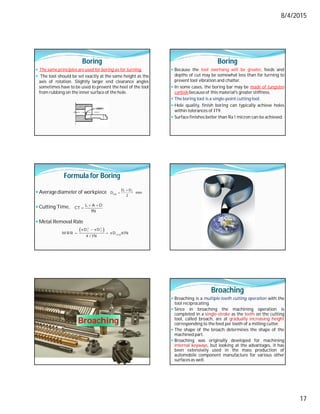 8/4/2015
17
Boring
 The same principles are used for boring as for turning.
 The tool should be set exactly at the same height as the
axis of rotation. Slightly larger end clearance angles
sometimes have to be used to prevent the heel of the tool
from rubbing on the inner surface of the hole.
Boring
 Because the tool overhang will be greater, feeds and
depths of cut may be somewhat less than for turning to
prevent tool vibration and chatter.
 In some cases, the boring bar may be made of tungsten
carbide because of this material's greater stiffness.
 The boring tool is a single-point cutting tool.
 Hole quality, finish boring can typically achieve holes
within tolerances of IT9.
 Surface finishes better than Ra 1 micron can be achieved.
Formula for Boring
 Averagediameter of workpiece
 Cutting Time,
 Metal Removal Rate

 1 2
avg
D D
D mm
2
 

L A O
CT
fN
 
  
  
2 2
1 2
av g
D D
M R R D d fN
4 / fN
Broaching
Broaching
 Broaching is a multiple-tooth cutting operation with the
tool reciprocating.
 Since in broaching the machining operation is
completed in a single-stroke as the teeth on the cutting
tool, called broach, are at gradually increasing height
corresponding to the feed per tooth of a milling cutter.
 The shape of the broach determines the shape of the
machined part.
 Broaching was originally developed for machining
internal keyways, but looking at the advantages, it has
been extensively used in the mass production of
automobile component manufacture for various other
surfacesas well.
 