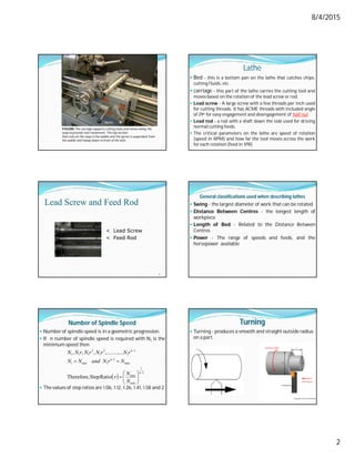 8/4/2015
2
FIGURE The carriage supports cutting tools and moves along the
ways to provide tool movement. The top section
that rests on the ways is the saddle and the apron is suspended from
the saddle and hangs down in front of the bed.
Lathe
 Bed - this is a bottom pan on the lathe that catches chips,
cutting fluids, etc.
 carriage - this part of the lathe carries the cutting tool and
moves based on the rotation of the lead screw or rod.
 Lead screw - A large screw with a few threads per inch used
for cutting threads. It has ACME threads with included angle
of 29o for easy engagement and disengagement of half nut.
 Lead rod - a rod with a shaft down the side used for driving
normal cutting feeds.
 The critical parameters on the lathe are speed of rotation
(speed in RPM) and how far the tool moves across the work
for each rotation (feed in IPR)
Lead Screw and Feed Rod
10
< Lead Screw
< Feed Rod
General classifications used when describing lathes
 Swing - the largest diameter of work that can be rotated.
 Distance Between Centres - the longest length of
workpiece
 Length of Bed - Related to the Distance Between
Centres
 Power - The range of speeds and feeds, and the
horsepower available
Number of Spindle Speed
 Numberof spindle speed is in a geometric progression.
 If n number of spindle speed is required with N1 is the
minimum speed then
 The values of step ratios are 1.06, 1.12, 1.26, 1.41, 1.58 and 2
 
1
1
min
max
max
1
1
min
1
1
1
3
1
2
1
1
1
Ratio
Step
Therefore,
....
,.........
,
,
,














n
n
n
N
N
r
N
r
N
and
N
N
r
N
r
N
r
N
r
N
N
Turning
 Turning - produces a smooth and straight outside radius
on a part.
 