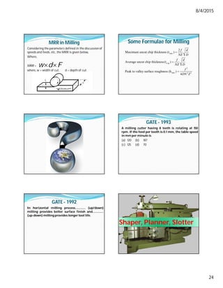 8/4/2015
24
MRR in Milling
Considering the parameters defined in the discussionof
speeds and feeds, etc, the MRR is given below,
Where,
MRR =
where, w = width of cut, d = depth of cut
w d F
 
Some Formulae for Milling
max
a
2
max 2 2
2
Maximum uncut chip thickness (t )
Average uncut chip thickness(t )
Peak to valley surface roughness (h )
4
vg
f d
NZ D
f d
NZ D
f
DN Z



GATE - 1993
A milling cutter having 8 teeth is rotating at 150
rpm. If the feed per tooth is 0.1 mm, the table speed
in mm per minute is
(a) 120 (b) 187
(c) 125 (d) 70
GATE - 1992
In horizontal milling process…………. (up/down)
milling provides better surface finish and…………..
(up-down) milling provides longertool life.
Shaper, Planner, Slotter
 