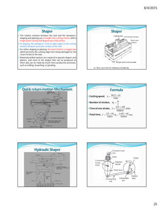 8/4/2015
25
Shaper
 The relative motions between the tool and the workpiece,
shaping and planing use a straight-line cutting motion with a
single-point cutting tool to generate a flat surface.
 In shaping, the workpiece is fed at right angles to the cutting
motion between successive strokes of the tool.
 For either shaping or planing, the tool is held in a clapper box
which prevents the cutting edge from being damaged on the
returnstroke of the tool.
 Relatively skilled workers are required to operate shapers and
planers, and most of the shapes that can be produced on
them also can be made by much more productive processes,
such as milling, broaching, or grinding.
Shaper
Quick return motion Mechanism Formula
 Cutting speed,
 Numberof strokes,
 Time of one stroke,
 Total time,


(1 )
1000
NL m
V

s
w
N
f


(1 )
min
1000
L m
t
V
(1 ) (1 )
min
1000 1000
s
L m Lw m
T N
v vf
 
 
Hydraulic Shaper
 