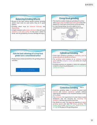 8/4/2015
31
Balancing Grinding Wheels
 Because of the high rotation speeds involved, grinding
wheels must never be used unless they are in good
balance.
 Grinding wheel must be balanced Statically and
Dynamically.
 A slight imbalance will produce vibrations that will cause
waviness in the work surface. It may cause a wheel to
break, with the probability of serious damage and injury.
Creep feed grinding
 This machine enables single pass grinding of a surface
with a larger down feed but slower table speed than that
adopted for multi-pass conventional surface grinding.
 In creep-feed grinding, the entire depth of cut is
completed in one pass only using very small in-feed
rates.
State the basic advantage of a creep feed
grinder over a conventional surface
 Productivity is enhanced and life of the grinding wheel is
extended.
Depth of cut is more BUT Feed is low
Cylindrical Grinding
 Center-type cylindrical grinding is commonly used far
producing external cylindrical surfaces.
 The grinding wheel revolves at an ordinary cutting
speed, and the workpiece rotates on centers at a much
slower speed.
 Grinding machines are available in which the workpiece
is held in a chuck for grinding both external and internal
cylindrical surfaces.
Video-5
Centerless Grinding
 Centerless grinding makes it possible to grind both
external and internal cylindrical surfaces without
requiring the workpiece to be mounted between centers
or in a chuck.
 This eliminates the requirement of center holes in some
workpieces and the necessity for mounting the
workpiece, thereby reducing the cycle time.
 Two wheels are used. The larger one operates at regular
grinding speeds and does the actual grinding. The
smaller wheel is the regulating wheel. It is mounted at
an angle to the plane of the grinding wheel.
Video-7a
 