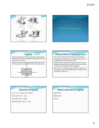8/4/2015
33
Lapping
 Lapping is basically an abrasive process in which loose
abrasives function as cutting points finding momentary
supportfrom the laps.
 Material removal in lapping usually ranges from .003 to
.03 mm but many reach 0.08 to 0.1mm in certain cases.
Video-2a,2 & 3 Characteristics of lapping process
 Use of loose abrasive between lap and the workpiece
 Usually lap and workpiece are not positively driven but
are guided in contact with each other
 Relative motion between the lap and the work should
change continuouslyso that path of the abrasive grains
of the lap is not repeated on the workpiece.
 Cast iron is the mostly used lap material. However, soft
steel, copper, brass, hardwood as well as hardened steel
and glass are also used.
Abrasives of lapping
 Al2O3 and SiC, grain size 5 ~100 μm
 Cr2O3, grain size 1 ~ 2 μm
 B4C3, grain size 5 - 60 μm
 Diamond, grain size 0.5 ~ 5 μm
Vehicle materials for lapping
 Machineoil
 Rapeside oil
 grease
 