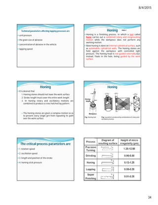 8/4/2015
34
Technical parameters affecting lapping processes are
 unitpressure
 the grain size of abrasive
 concentration of abrasive in the vehicle
 lapping speed
Honing
 Honing is a finishing process, in which a tool called
hone carries out a combined rotary and reciprocating
motion while the workpiece does not perform any
working motion.
 Most honing is done on internal cylindrical surface, such
as automobile cylindrical walls. The honing stones are
held against the workpiece with controlled light
pressure. The honing head is not guided externally but,
instead, floats in the hole, being guided by the work
surface.
Video-1
Honing
 It is desired that
1. Honing stones should not leave the work surface
2. Stroke length must cover the entire work length.
3. In honing rotary and oscillatory motions are
combined to produce a cross hatched lay pattern.
 The honing stones are given a complex motion so as
to prevent every single grit from repeating its path
over the work surface.
Fig. Honing tool Fig.Lay pattern produced bycombinationof rotaryand
oscillatorymotion
Honing
The critical process parameters are
 1. rotation speed
 2. oscillation speed
 3. length and position of the stroke
 4. honing stick pressure
 