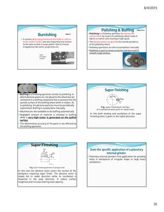 8/4/2015
35
Burnishing
 It consists of pressing hardened steel balls or rolls on
to the surface of W.P. and also imparting feed motion
to the same so that it causes plastic flow of minute
irregularities like dents, projections etc.
Shaft
burnished
on lathe
Video-4
Polishing & Buffing
 Polishing is a finishing operation to improve the
surface finish by means of a polishing wheel made of
fabrics or leather and rotating at high speed.
 The abrasive grains are glued to the outside periphery
of the polishing wheel.
 Polishing operations are often accomplished manually.
 Polishing is used to remove scratches and burrs and to
smooth rough surfaces.
Video-5 & 6
 Buffing is a finishing operation similar to polishing, in
whichabrasive grains are not glued to the wheel but are
contained in a buffing compound that is pressed into the
outside surface of the buffing wheel while it rotates. As
in polishing, the abrasive particles must be periodically
replenished. Buffing is usually done manually.
 Machinesare also available to do buffing automatically.
 Negligible amount of material is removed in buffing
while a very high luster is generated on the buffed
surface.
 The dimensional accuracy of the parts is not affected by
the buffing operation.
Super Finishing
Fig. super finishing of end face
of a cylindricalwork piece in radial mode
In this both feeding and oscillation of the super
finishing stone is given in the radial direction.
Fig. super finishing operation in plunge mode
Super Finishing
In this case the abrasive stone covers the section of the
workpiece requiring super finish. The abrasive stone is
slowly fed in radial direction while its oscillation is
imparted in the axial direction. It reduce surface
roughness and increase bearing load capacity.
State the specific application of a planetary
internal grinder.
 Planetary internal grinders find application for grinding
holes in workpieces of irregular shape or large heavy
workpieces.
 