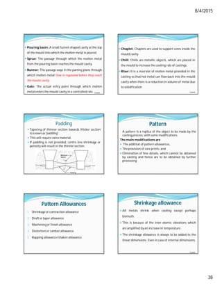 8/4/2015
38
 Pouring basin: A small funnel-shaped cavity at the top
of the mould into which the molten metal is poured.
 Sprue: The passage through which the molten metal
from the pouring basin reaches the mould cavity.
 Runner: The passage ways in the parting plane through
which molten metal flow is regulated before they reach
the mould cavity.
 Gate: The actual entry point through which molten
metal enters the mould cavity in a controlled rate. Contd…
 Chaplet: Chaplets are used to support cores inside the
mould cavity.
 Chill: Chills are metallic objects, which are placed in
the mould to increase the cooling rate of castings.
 Riser: It is a reservoir of molten metal provided in the
casting so that hot metal can flow back into the mould
cavity when there is a reduction in volume of metal due
to solidification
Contd…
Padding
 Tapering of thinner section towards thicker section
is known as 'padding'.
 This will require extra material.
 If padding is not provided, centre line shrinkage or
porosity will result in the thinner section.
Pattern
A pattern is a replica of the object to be made by the
casting process, with some modifications.
The main modifications are
 The addition of pattern allowances,
 The provision of core prints, and
 Elimination of fine details, which cannot be obtained
by casting and hence are to be obtained by further
processing
Pattern Allowances
1. Shrinkage or contraction allowance
2. Draft or taper allowance
3. Machining or finish allowance
4. Distortion or camber allowance
5. Rapping allowance/shaken allowance
Shrinkage allowance
 All metals shrink when cooling except perhaps
bismuth.
 This is because of the inter-atomic vibrations which
are amplified by an increase in temperature.
 The shrinkage allowance is always to be added to the
linear dimensions. Even in case of internal dimensions.
Contd…
 
