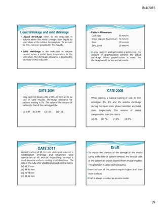 8/4/2015
39
Liquid shrinkage and solid shrinkage
 Liquid shrinkage refers to the reduction in
volume when the metal changes from liquid to
solid state at the solidus temperature. To account
for this, risers are provided in the moulds.
 Solid shrinkage is the reduction in volume
caused, when a metal loses temperature in the
solid state. The shrinkage allowance is provided to
take care of this reduction.
 Pattern Allowances
Cast Iron 10 mm/m
Brass, Copper, Aluminium 15 mm/m
Steel 20 mm/m
Zinc, Lead 25 mm/m
 In grey cast iron and spheroidal graphite iron, the
amount of graphitization controls the actual
shrinkage. When graphitization is more, the
shrinkage would be less and vice versa.
GATE-2004
Gray cast iron blocks 200 x 100 x 10 mm are to be
cast in sand moulds. Shrinkage allowance for
pattern making is 1%. The ratio of the volume of
pattern to that of the casting will be
(a) 0.97 (b) 0.99 (c) 1.01 (d) 1.03
GATE-2008
While cooling, a cubical casting of side 40 mm
undergoes 3%, 4% and 5% volume shrinkage
during the liquid state, phase transition and solid
state, respectively. The volume of metal
compensated from the riser is
(a) 2% (b) 7% (c) 8% (d) 9%
GATE 2011
A cubic casting of 50 mm side undergoes volumetric
solidification shrinkage and volumetric solid
contraction of 4% and 6% respectively. No riser is
used. Assume uniform cooling in all directions. The
side of the cube after solidification and contraction is
(a) 48.32 mm
(b) 49.90 mm
(c) 49.94 mm
(d) 49.96 mm
Draft
 To reduce the chances of the damage of the mould
cavity at the time of pattern removal, the vertical faces
of the pattern are always tapered from the parting line.
This provision is called draft allowance.
 Inner surfaces of the pattern require higher draft than
outer surfaces.
 Draft is always provided as an extra metal.
 