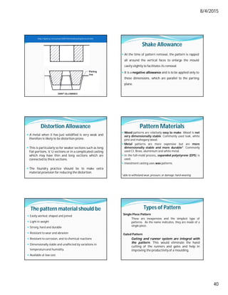 8/4/2015
40
DRAFT ALLOWANCE
http://nptel.ac.in/courses/112107144/metalcasting/lecture4.htm
Shake Allowance
 At the time of pattern removal, the pattern is rapped
all around the vertical faces to enlarge the mould
cavity slightly to facilitates its removal.
 It is a negative allowance and is to be applied only to
those dimensions, which are parallel to the parting
plane.
Distortion Allowance
 A metal when it has just solidified is very weak and
therefore is likely to be distortion prone.
 This is particularly so for weaker sections such as long
flat portions, V, U sections or in a complicated casting
which may have thin and long sections which are
connected to thick sections.
 The foundry practice should be to make extra
material provision for reducing the distortion.
Pattern Materials
 Wood patterns are relatively easy to make. Wood is not
very dimensionally stable. Commonly used teak, white
pine and mahogany wood.
 Metal patterns are more expensive but are more
dimensionally stable and more durable*. Commonly
used CI, Brass, aluminium and white metal.
 In the full-mold process, expanded polystyrene (EPS) is
used.
 Investment casting uses wax patterns.
*able to withstand wear, pressure, or damage; hard-wearing
The pattern material should be
 Easily worked, shaped and joined
 Light in weight
 Strong, hard and durable
 Resistant to wear and abrasion
 Resistant to corrosion, and to chemical reactions
 Dimensionally stable and unaffected by variations in
temperatureand humidity.
 Available at low cost.
Types of Pattern
Single Piece Pattern
These are inexpensive and the simplest type of
patterns. As the name indicates, they are made of a
single piece.
Gated Pattern
Gating and runner system are integral with
the pattern. This would eliminate the hand
cutting of the runners and gates and help in
improving the productivity of a moulding.
 