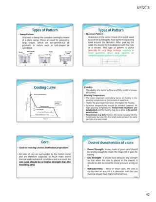 8/4/2015
42
Types of Pattern
 Sweep Pattern
It is used to sweep the complete casting by means
of a plane sweep. These are used for generating
large shapes, which are axi-symmetrical or
prismatic in nature such as bell-shaped or
cylindrical.
Types of Pattern
 Skeleton Pattern
A skeleton of the pattern made of strips of wood
is used for building the final pattern by packing
sand around the skeleton. After packing the
sand, the desired form is obtained with the help
of a strickle. This type of pattern is useful
generally for very large castings, required in
small quantities where large expense on
complete wooden pattern is not justified.
Cooling Curve Fluidity
The ability of a metal to flow and fill a mold is known
as fluidity.
Pouring Temperature
 The most important controlling factor of fluidity is the
pouring temperature or the amount of superheat.
 Higher the pouring temperature, the higher the fluidity.
 Excessive temperatures should be avoided, however. At
high pouring temperatures, metal-mold reactions are
accelerated and the fluidity may be so great as to permit
penetration.
 Penetration is a defect where the metal not only fills the
mold cavity but also fills the small voids between the sand
particles in a sand mold.
Core
 Used for making cavities and hollow projections.
 All sides of core are surrounded by the molten metal
and are therefore subjected to much more severe
thermal and mechanical conditions and as a result the
core sand should be of higher strength than the
moulding sand.
Desired characteristics of a core
 Green Strength: A core made of green sand should
be strong enough to retain the shape till it goes for
baking.
 Dry Strength: It should have adequate dry strength
so that when the core is placed in the mould, it
should be able to resist the metal pressure acting on
it.
 Refractoriness: Since in most cases, the core is
surrounded all around it is desirable that the core
material should have higher refractoriness.
Contd…
 