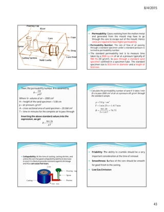 8/4/2015
43
 Permeability: Gases evolving from the molten metal
and generated from the mould may have to go
through the core to escape out of the mould. Hence
cores are required to have higher permeability.
 Permeability Number: The rate of flow of air passing
through a standard specimen under a standard pressure is
termed as permeability number.
 The standard permeability test is to measure time
taken by a 2000 cu cm of air at a pressure typically of
980 Pa (10 g/cm2), to pass through a standard sand
specimen confined in a specimen tube. The standard
specimen size is 50.8 mm in diameter and a length of
50.8 mm.
 Then, the permeability number, R is obtained by
Where V= volume of air = 2000 cm3
H = height of the sand specimen = 5.08 cm
p = air pressure, g/cm2
A = cross sectional area of sand specimen = 20.268 cm2
T = time in minutes for the complete air to pass through
Inserting the above standard values into the
expression, we get
VH
R
pAT

501.28
.
R
pT

 Calculate the permeability number of sand if it takes 1 min
25 s to pass 2000 cm3 of air at a pressure of5 g/cm2 through
the standard sample.
2
5.0 /
1min 25 1.417 min
501.28
70.75
5 1.417
p g cm
T s
R

 
 

 Collapsibility: At the time of cooling, casting shrinks,and
unlessthe core has good collapsibility(ability to decrease
in size) it is likelyto provideresistanceagainstshrinkage
and thus can cause hot tears.
 Friability: The ability to crumble should be a very
important consideration at the time of removal.
 Smoothness: Surface of the core should be smooth
for good finish to the casting.
 Low Gas Emission
 