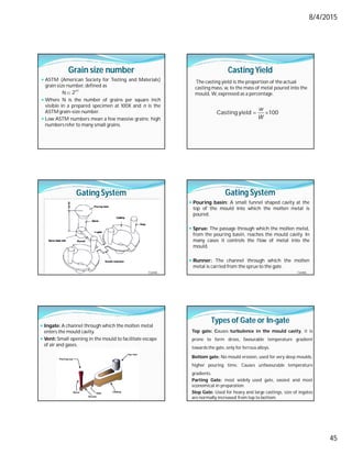 8/4/2015
45
Grain size number
 ASTM (American Society for Testing and Materials)
grain size number, defined as
N
 Where N is the number of grains per square inch
visible in a prepared specimen at 100X and n is the
ASTM grain-size number.
 Low ASTM numbers mean a few massive grains; high
numbersrefer to many small grains.
-
n 1
2
Casting Yield
The casting yield is the proportion of the actual
casting mass, w, to the mass of metal poured into the
mould, W, expressed as a percentage.
 
Casting yield 100
w
W
Gating System
Contd…
Gating System
 Pouring basin: A small funnel shaped cavity at the
top of the mould into which the molten metal is
poured.
 Sprue: The passage through which the molten metal,
from the pouring basin, reaches the mould cavity. In
many cases it controls the flow of metal into the
mould.
 Runner: The channel through which the molten
metal is carried from the sprue to the gate.
Contd…
 Ingate: A channel through which the molten metal
enters the mould cavity.
 Vent: Small opening in the mould to facilitate escape
of air and gases.
Types of Gate or In-gate
Top gate: Causes turbulence in the mould cavity, it is
prone to form dross, favourable temperature gradient
towardsthe gate, only for ferrous alloys.
Bottom gate: No mould erosion, used for very deep moulds,
higher pouring time, Causes unfavourable temperature
gradients.
Parting Gate: most widely used gate, easiest and most
economical in preparation.
Step Gate: Used for heavy and large castings, size of ingates
are normally increased from top to bottom.
 