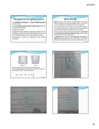 8/4/2015
46
The goals for the gating system
 To minimize turbulence to avoid trapping gasses
into the mold
 To get enough metal into the mold cavity before the
metal starts to solidify
 To avoid shrinkage
 Establish the best possible temperature gradient in the
solidifying casting so that the shrinkage if occurs must
be in the gating system not in the required cast part.
 Incorporates a system for trapping the non-metallic
inclusions.
Sprue Design
 Sprue: Sprue is the channel through which the molten
metal is brought into the parting plane where it enters the
runners and gates to ultimately reach the mould cavity.
 The molten metal when moving from the top of the cope to
the parting plane gains in velocity and some low-pressure
area would be created around the metal in the sprue.
 Since the sand mould is permeable, atmospheric air would
be breathed into this low-pressure area which would
then be carried to the mould cavity.
 To eliminate this problem of air aspiration, the sprue is
tapered to gradually reduce the cross section as it moves
away from the top of the cope as shown in Figure below (b).
Contd…
Theexact tapering can be obtained by the equationof
continuity. Denoting the top and choke sectionsof The sprue by
the subscripts’t’and 'c' respectively,we get
t t c c
A V A V
  c
t c
t
V
A A
V
Contd…
…3
 