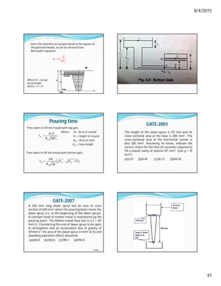 8/4/2015
47
Since the velocities are proportional to the square of
the potential heads, as can be derived from
Bernoulli's equation,
 c
t c
t
h
A A
h
WhereH = actual
sprueheight
and ht = h + H
Pouring time
Time taken to fill the mould with top gate
Where A = Area of mould
H = Height of mould
Ag = Area of Gate
hm = Gate height
Time taken to fill the mould with bottom gate
A
g m
A.H
t
A 2gh

 
B m m
g
2A
t h h H
A 2g
  
GATE-2001
The height of the down-sprue is 175 mm and its
cross-sectional area at the base is 200 mm2. The
cross-sectional area of the horizontal runner is
also 200 mm2. Assuming no losses, indicate the
correct choice for the time (in seconds) required to
fill a mould cavity of volume 106 mm3. (Use g = 10
m/s2).
(a)2.67 (b)8.45 (c)26.72 (d)84.50
GATE-2007
A 200 mm long down sprue has an area of cross
section of 650 mm2 where the pouring basin meets the
down sprue (i.e. at the beginning of the down sprue).
A constant head of molten metal is maintained by the
pouring basin. The Molten metal flow rate is 6.5 × 105
mm3/s. Considering the end of down sprue to be open
to atmosphere and an acceleration due to gravity of
104mm/s2, the area of the down sprue in mm2 at its end
(avoiding aspiration effect) should be
(a)650.0 (b)350.0 (c)290.7 (d)190.0
Contd…
 