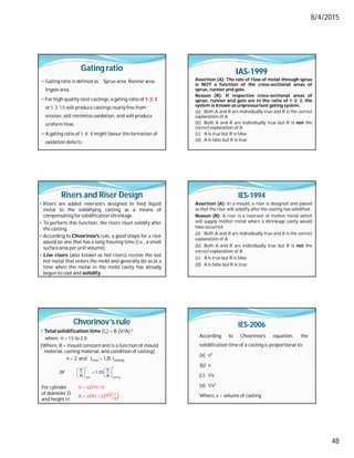 8/4/2015
48
Gating ratio
 Gating ratio is defined as: Sprue area: Runnerarea:
Ingate area.
 For high quality steel castings, a gating ratio of 1: 2: 2
or 1: 2: 1.5 will produce castings nearly free from
erosion, will minimize oxidation, and will produce
uniform flow.
 A gating ratio of 1: 4: 4 might favour the formation of
oxidation defects.
IAS-1999
Assertion (A): The rate of flow of metal through sprue
is NOT a function of the cross-sectional areas of
sprue, runner and gate.
Reason (R): If respective cross-sectional areas of
sprue, runner and gate are in the ratio of 1: 2: 2, the
system is known as unpressurised gating system.
(a) Both A and R are individually true and R is the correct
explanation of A
(b) Both A and R are individually true but R is not the
correct explanation of A
(c) A is true but R is false
(d) A is false but R is true
Risers and Riser Design
 Risers are added reservoirs designed to feed liquid
metal to the solidifying casting as a means of
compensating for solidification shrinkage.
 To perform this function, the risers must solidify after
the casting.
 According to Chvorinov's rule, a good shape for a riser
would be one that has a long freezing time (i.e., a small
surfacearea per unit volume).
 Live risers (also known as hot risers) receive the last
hot metal that enters the mold and generally do so at a
time when the metal in the mold cavity has already
begun to cool and solidify.
IES-1994
Assertion (A): In a mould, a riser is designed and placed
so that the riser will solidify after the casting has solidified.
Reason (R): A riser is a reservoir of molten metal which
will supply molten metal where a shrinkage cavity would
have occurred.
(a) Both A and R are individually true and R is the correct
explanation of A
(b) Both A and R are individually true but R is not the
correct explanation of A
(c) A is true but R is false
(d) A is false but R is true
Chvorinov’s rule
 Total solidification time (ts) = B (V/A) n
where n = 1.5 to 2.0
[Where, B = mould constant and is a function of mould
material, casting material, and condition of casting]
n = 2 and triser = 1.25 tcasting
   

   
   
2 2
riser casting
V V
1.25
A A
 
 

  
2
2
V D H / 4
D
A DH 2
4
For cylinder
of diameter D
and height H
or
IES-2006
According to Chvorinov's equation, the
solidification time of a casting is proportional to:
(a) v2
(b) v
(c) 1/v
(d) 1/v2
Where, v = volume of casting
 