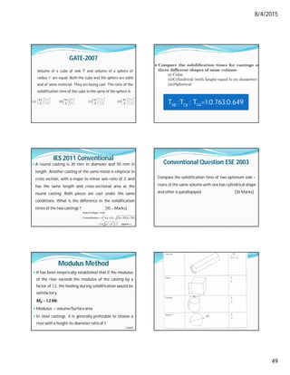 8/4/2015
49
GATE-2007
Volume of a cube of side 'l' and volume of a sphere of
radius ‘r’ are equal. Both the cube and the sphere are solid
and of same material. They are being cast. The ratio of the
solidification time of the cube to the same of the sphere is:
       
3 6 2 2 3 2 4
4 r 4 r 4 r 4 r
a b c d
6 l 6 l 6 l 6 l
   
              
              
               Tsp :Tcy : Tcu=1:0.763:0.649
IES 2011 Conventional
 A round casting is 20 mm in diameter and 50 mm in
length. Another casting of the same metal is elliptical in
cross section, with a major to minor axis ratio of 2, and
has the same length and cross-sectional area as the
round casting. Both pieces are cast under the same
conditions. What is the difference in the solidification
times of the two castings ? [10 – Marks]
    
 
2 2
Area of ellipse
Circumference 3 3 3
2 / 2 (approx.)
ab
a b a b a b
a b




 
    
 
 
Conventional Question ESE 2003
Compare the solidification time of two optimum side –
risers of the same volume with one has cylindrical shape
and other is parallopiped. [30 Marks]
Modulus Method
 It has been empirically established that if the modulus
of the riser exceeds the modulus of the casting by a
factor of 1.2, the feeding during solidification would be
satisfactory.
MR = 1.2 Mc
 Modulus = volume/Surface area
 In steel castings, it is generally preferable to choose a
riserwith a height-to-diameter ratio of 1.
Contd…
2
2
4
D
D



 