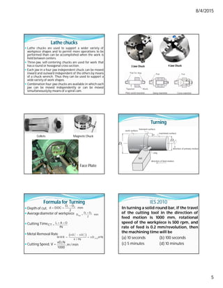 8/4/2015
5
Lathe chucks
 Lathe chucks are used to support a wider variety of
workpiece shapes and to permit more operations to be
performed than can be accomplished when the work is
held between centers.
 Three-jaw, self-centering chucks are used for work that
has a round or hexagonal cross section.
 Each jaw in a four-jaw independent chuck can be moved
inward and outward independent of the others by means
of a chuck wrench. Thus they can be used to support a
wide variety of work shapes.
 Combination four-jaw chucks are available in which each
jaw can be moved independently or can be moved
simultaneouslyby means of a spiral cam.
3 Jaw Chuck 4 Jaw Chuck
Collets Magnetic Chuck
Face Plate
Turning
Formula for Turning
 Depth of cut,
 Averagediameter of workpiece
 Cutting Time,
 Metal Removal Rate
 Cutting Speed, V =

  1 2
D D
d DOC mm
2

 1 2
avg
D D
D mm
2
 

L A O
CT
fN
 
  
  
2 2
1 2
av g
D D
M R R D d fN
4 / fN
 1
D N
,m / min
1000
IES 2010
In turning a solid round bar, if the travel
of the cutting tool in the direction of
feed motion is 1000 mm, rotational
speed of the workpiece is 500 rpm, and
rate of feed is 0.2 mm/revolution, then
the machining time will be
(a) 10 seconds (b) 100 seconds
(c) 5 minutes (d) 10 minutes
 