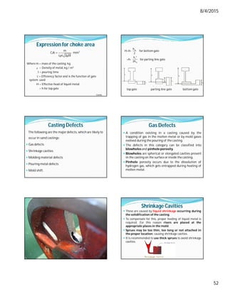 8/4/2015
52
Expression for choke area
Where m = mass of the casting, kg
= Density of metal, kg / m3
t = pouring time
c = Efficiency factor and is the function of gate
system used
H = Effective head of liquid metal
= h for top gate
 2
m
CA mm
cρt 2gH
ρ
Contd…
H=h- for bottom gate
=h- for parting line gate
top gate parting line gate bottom gate
m
h
2
2
c
m
h
2h
Top gale
m
h
Parting line gate
m
h
C
h
m
h
Casting Defects
The following are the major defects, which are likely to
occurin sand castings:
 Gas defects
 Shrinkage cavities
 Molding material defects
 Pouring metal defects
 Mold shift.
Gas Defects
 A condition existing in a casting caused by the
trapping of gas in the molten metal or by mold gases
evolved during the pouring of the casting.
 The defects in this category can be classified into
blowholes and pinhole porosity.
 Blowholes are spherical or elongated cavities present
in the casting on the surface or inside the casting.
 Pinhole porosity occurs due to the dissolution of
hydrogen gas, which gets entrapped during heating of
molten metal.
Shrinkage Cavities
 These are caused by liquid shrinkage occurring during
the solidification of the casting.
 To compensate for this, proper feeding of liquid metal is
required. For this reason risers are placed at the
appropriate places in the mold.
 Sprues may be too thin, too long or not attached in
the proper location, causing shrinkage cavities.
 It is recommended to use thick sprues to avoid shrinkage
cavities.
 