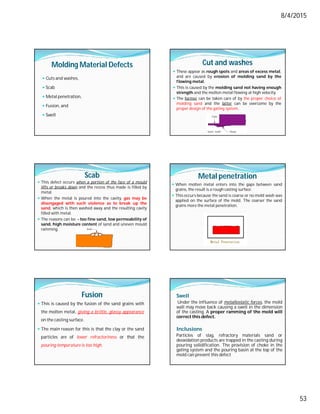 8/4/2015
53
Molding Material Defects
 Cuts and washes,
 Scab
 Metal penetration,
 Fusion, and
 Swell
Cut and washes
 These appear as rough spots and areas of excess metal,
and are caused by erosion of molding sand by the
flowing metal.
 This is caused by the molding sand not having enough
strength and the molten metal flowing at high velocity.
 The former can be taken care of by the proper choice of
molding sand and the latter can be overcome by the
proper design of the gating system.
Scab
 This defect occurs when a portion of the face of a mould
lifts or breaks down and the recess thus made is filled by
metal.
 When the metal is poured into the cavity, gas may be
disengaged with such violence as to break up the
sand, which is then washed away and the resulting cavity
filled with metal.
 The reasons can be: - too fine sand, low permeability of
sand, high moisture content of sand and uneven mould
ramming.
Metal penetration
 When molten metal enters into the gaps between sand
grains, the result is a rough casting surface.
 This occurs because the sand is coarse or no mold wash was
applied on the surface of the mold. The coarser the sand
grains more the metal penetration.
Fusion
 This is caused by the fusion of the sand grains with
the molten metal, giving a brittle, glassy appearance
on the casting surface.
 The main reason for this is that the clay or the sand
particles are of lower refractoriness or that the
pouring temperature is too high.
Swell
Under the influence of metallostatic forces, the mold
wall may move back causing a swell in the dimension
of the casting. A proper ramming of the mold will
correct this defect.
Inclusions
Particles of slag, refractory materials sand or
deoxidation products are trapped in the casting during
pouring solidification. The provision of choke in the
gating system and the pouring basin at the top of the
mold can prevent this defect
 